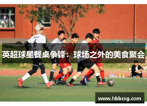 英超球星餐桌争锋：球场之外的美食聚会