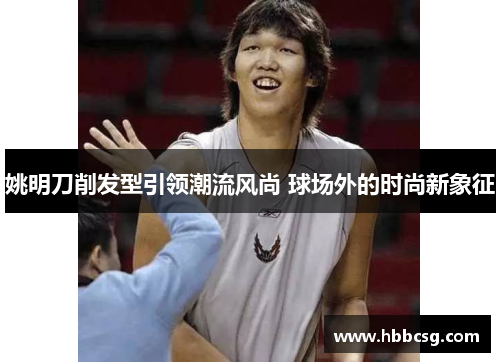 姚明刀削发型引领潮流风尚 球场外的时尚新象征