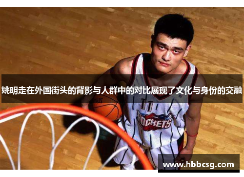 姚明走在外国街头的背影与人群中的对比展现了文化与身份的交融