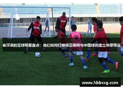 会汉语的足球明星盘点：他们如何打破语言障碍与中国球迷建立深厚情谊